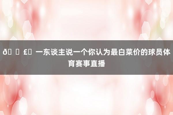 🗣️一东谈主说一个你认为最白菜价的球员体育赛事直播