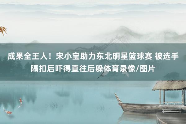 成果全王人!宋小宝助力东北明星篮球赛 被选手隔扣后吓得直往后躲体育录像/图片