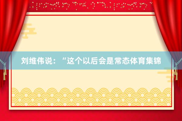 刘维伟说：“这个以后会是常态体育集锦