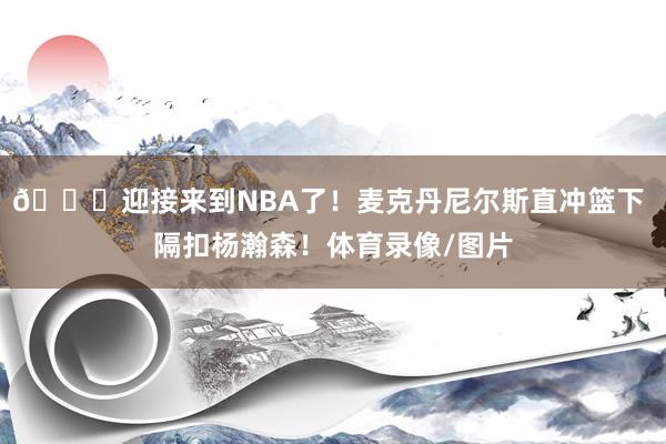 😅迎接来到NBA了！麦克丹尼尔斯直冲篮下 隔扣杨瀚森！体育录像/图片