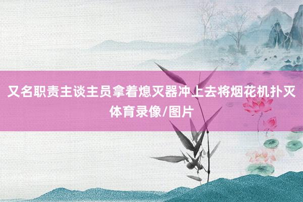 又名职责主谈主员拿着熄灭器冲上去将烟花机扑灭体育录像/图片