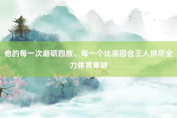 他的每一次磨砺四肢、每一个比赛回合王人拼尽全力体育集锦