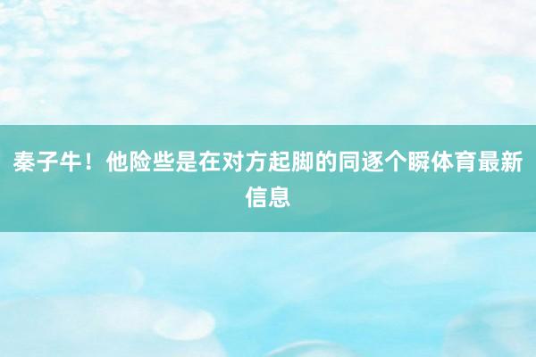 秦子牛！他险些是在对方起脚的同逐个瞬体育最新信息