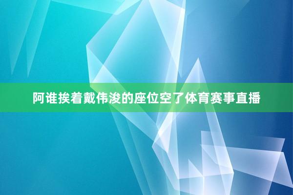 阿谁挨着戴伟浚的座位空了体育赛事直播