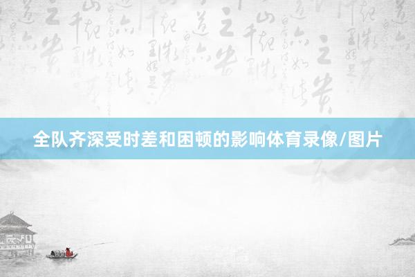 全队齐深受时差和困顿的影响体育录像/图片