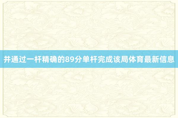 并通过一杆精确的89分单杆完成该局体育最新信息