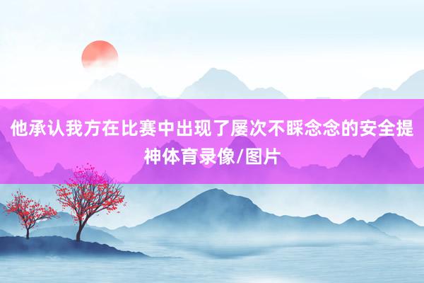 他承认我方在比赛中出现了屡次不睬念念的安全提神体育录像/图片