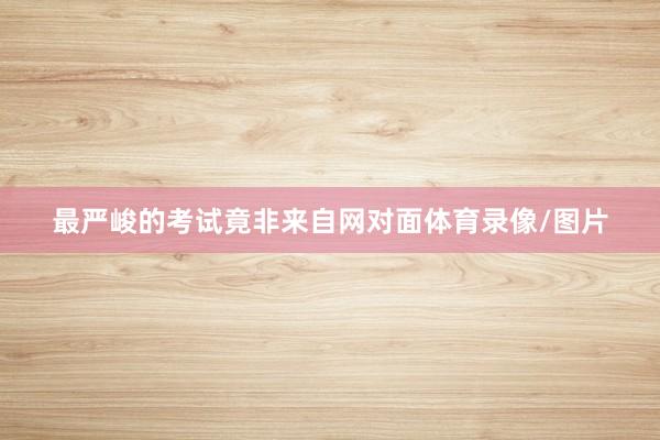 最严峻的考试竟非来自网对面体育录像/图片
