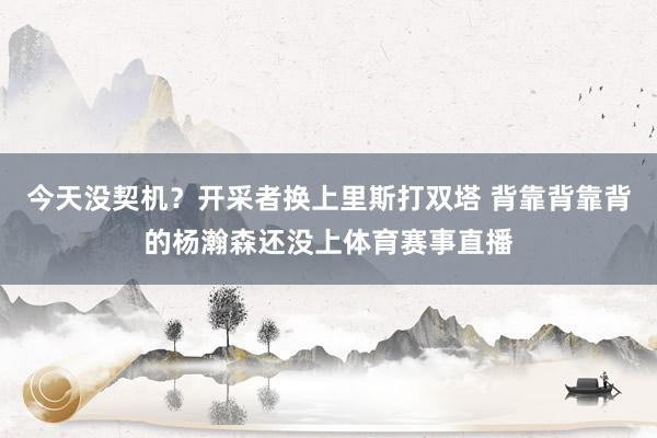 今天没契机？开采者换上里斯打双塔 背靠背靠背的杨瀚森还没上体育赛事直播