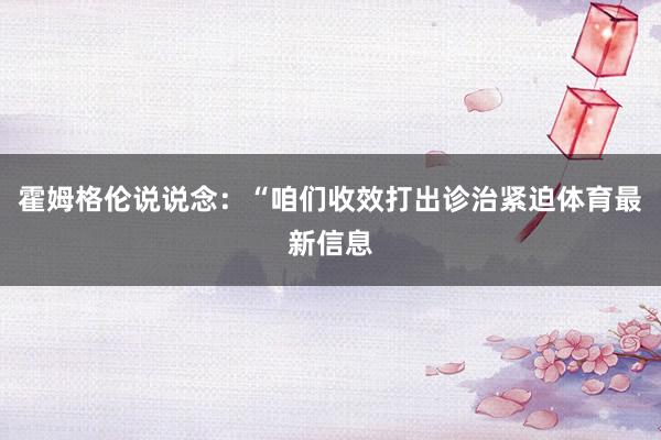 霍姆格伦说说念：“咱们收效打出诊治紧迫体育最新信息