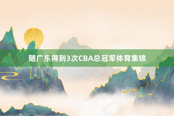 随广东得到3次CBA总冠军体育集锦