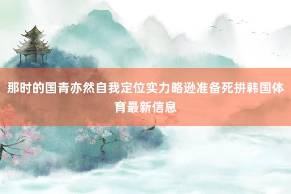 那时的国青亦然自我定位实力略逊准备死拼韩国体育最新信息