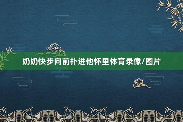 奶奶快步向前扑进他怀里体育录像/图片