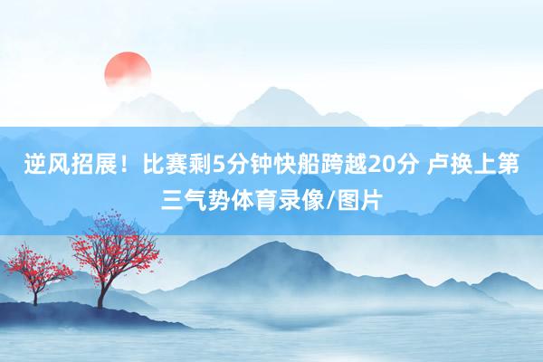 逆风招展！比赛剩5分钟快船跨越20分 卢换上第三气势体育录像/图片