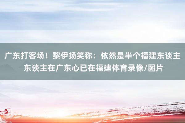 广东打客场！黎伊扬笑称：依然是半个福建东谈主 东谈主在广东心已在福建体育录像/图片