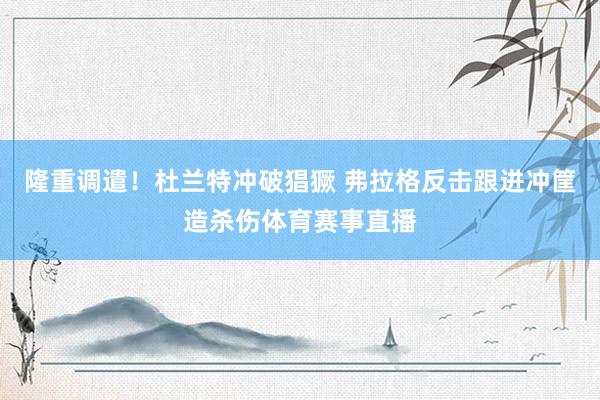 隆重调遣！杜兰特冲破猖獗 弗拉格反击跟进冲筐造杀伤体育赛事直播