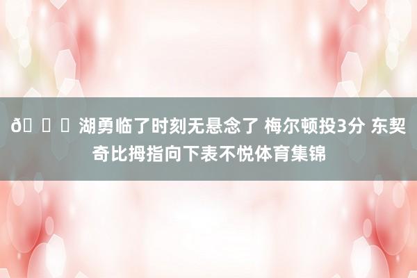 👎湖勇临了时刻无悬念了 梅尔顿投3分 东契奇比拇指向下表不悦体育集锦