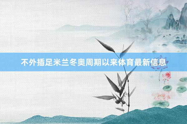 不外插足米兰冬奥周期以来体育最新信息