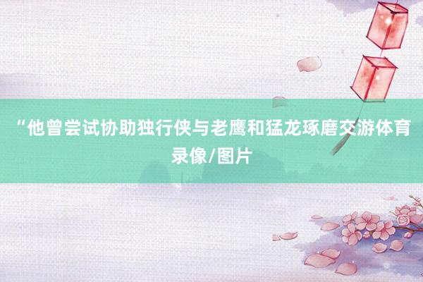 “他曾尝试协助独行侠与老鹰和猛龙琢磨交游体育录像/图片