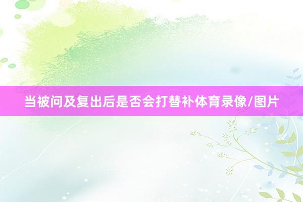 当被问及复出后是否会打替补体育录像/图片