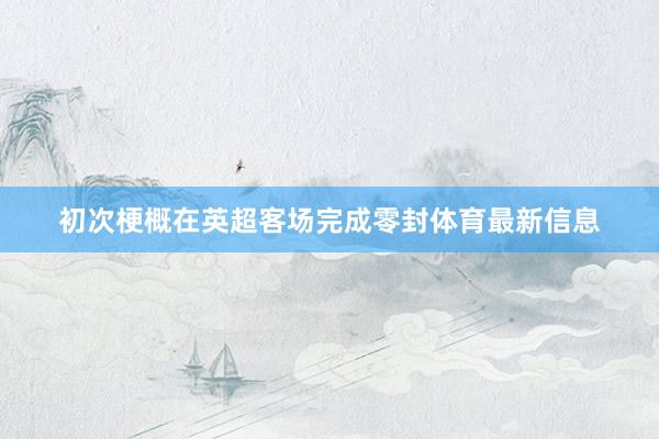初次梗概在英超客场完成零封体育最新信息