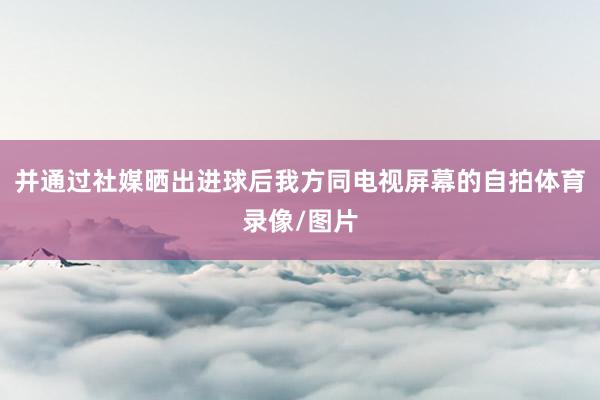 并通过社媒晒出进球后我方同电视屏幕的自拍体育录像/图片