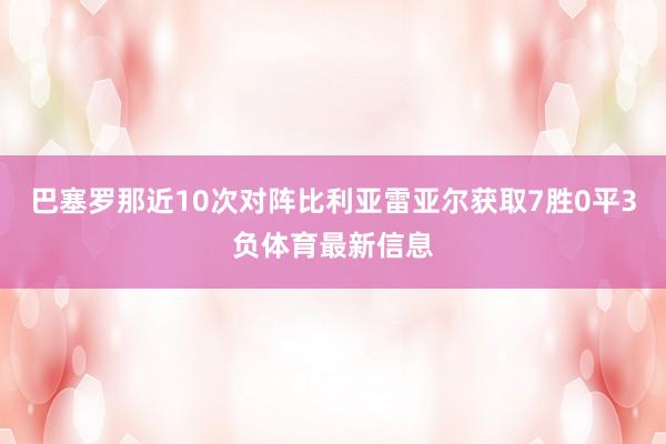 巴塞罗那近10次对阵比利亚雷亚尔获取7胜0平3负体育最新信息