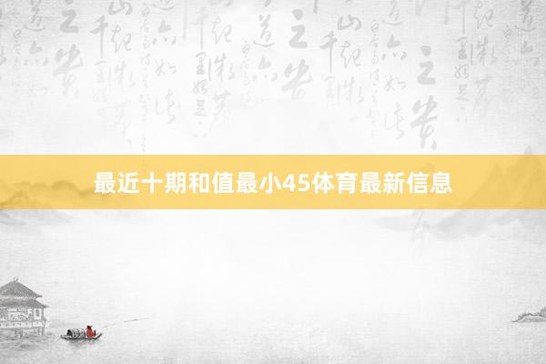 最近十期和值最小45体育最新信息