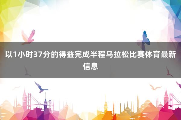 以1小时37分的得益完成半程马拉松比赛体育最新信息