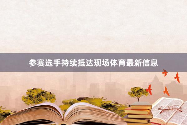 参赛选手持续抵达现场体育最新信息
