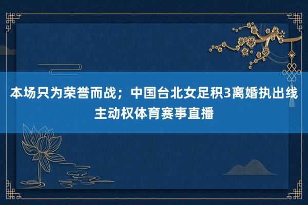 本场只为荣誉而战；中国台北女足积3离婚执出线主动权体育赛事直播