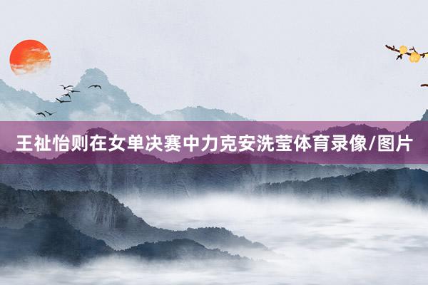 王祉怡则在女单决赛中力克安洗莹体育录像/图片