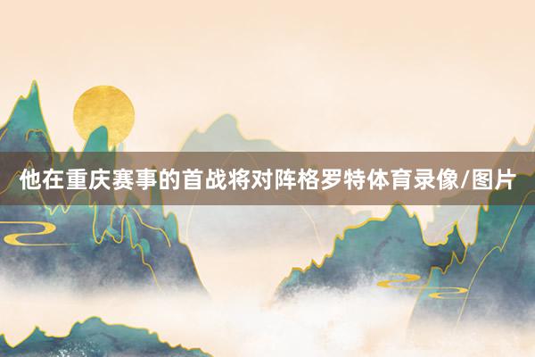 他在重庆赛事的首战将对阵格罗特体育录像/图片