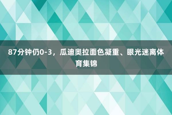 87分钟仍0-3，瓜迪奥拉面色凝重、眼光迷离体育集锦