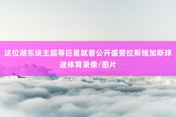 这位湖东谈主超等巨星就曾公开盛赞拉斯维加斯球迷体育录像/图片