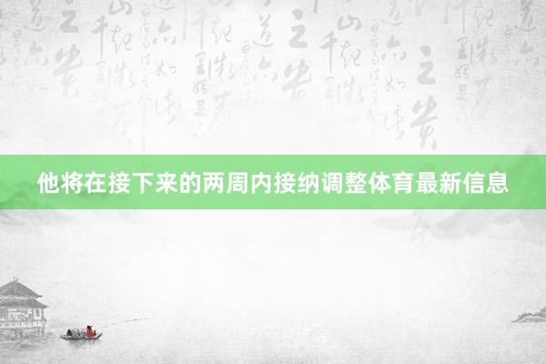 他将在接下来的两周内接纳调整体育最新信息