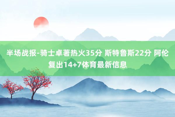 半场战报-骑士卓著热火35分 斯特鲁斯22分 阿伦复出14+7体育最新信息