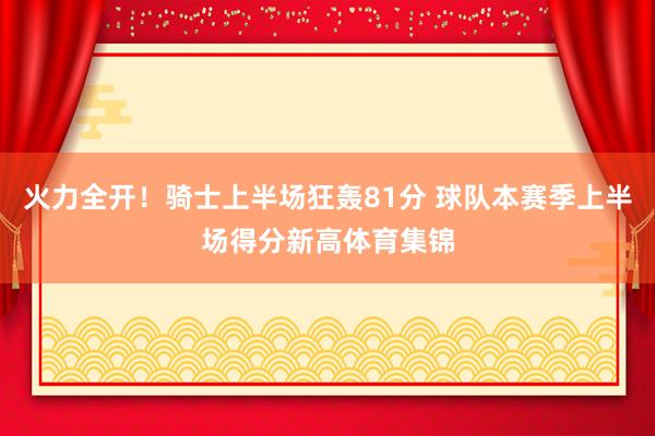 火力全开！骑士上半场狂轰81分 球队本赛季上半场得分新高体育集锦