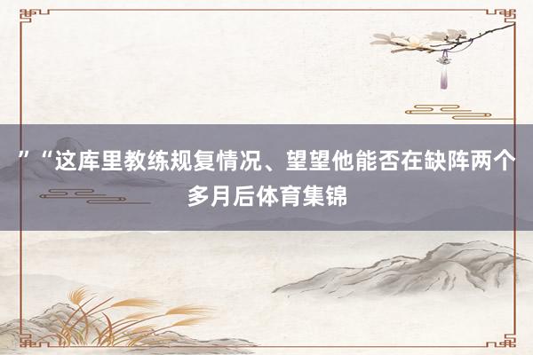”“这库里教练规复情况、望望他能否在缺阵两个多月后体育集锦