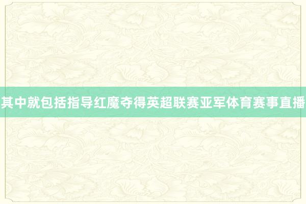 其中就包括指导红魔夺得英超联赛亚军体育赛事直播