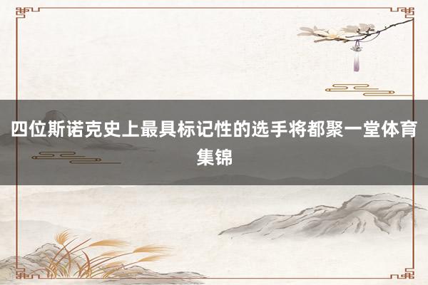 四位斯诺克史上最具标记性的选手将都聚一堂体育集锦