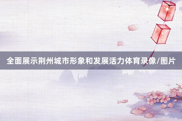 全面展示荆州城市形象和发展活力体育录像/图片