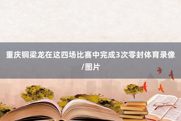 重庆铜梁龙在这四场比赛中完成3次零封体育录像/图片