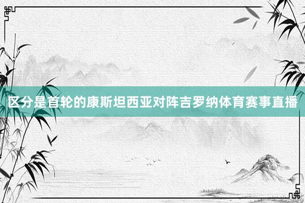 区分是首轮的康斯坦西亚对阵吉罗纳体育赛事直播