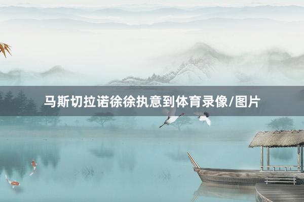 马斯切拉诺徐徐执意到体育录像/图片
