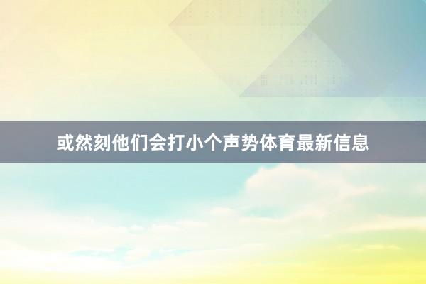或然刻他们会打小个声势体育最新信息