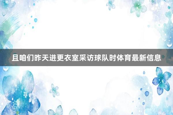 且咱们昨天进更衣室采访球队时体育最新信息