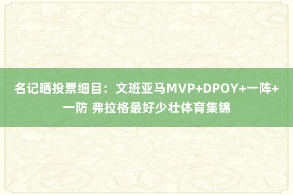 名记晒投票细目：文班亚马MVP+DPOY+一阵+一防 弗拉格最好少壮体育集锦