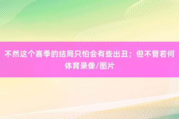 不然这个赛季的结局只怕会有些出丑；但不管若何体育录像/图片