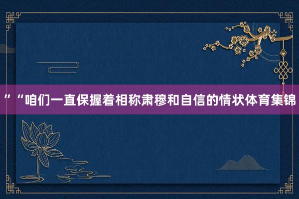 ”“咱们一直保握着相称肃穆和自信的情状体育集锦